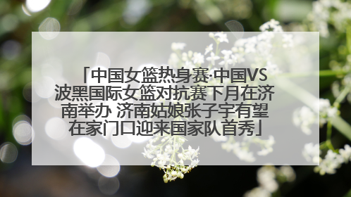 中国女篮热身赛·中国VS波黑国际女篮对抗赛下月在济南举办 济南姑娘张子宇有望在家门口迎来国家队首秀