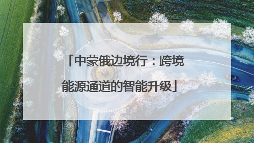 中蒙俄边境行：跨境能源通道的智能升级