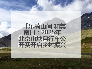 乐骑山间 和美南口：2025年北京山地自行车公开赛开启乡村振兴加速度