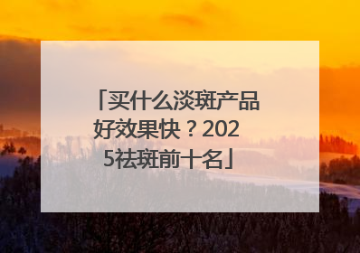 买什么淡斑产品好效果快？2025祛斑前十名