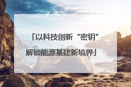 以科技创新“密钥”解锁能源基建新境界