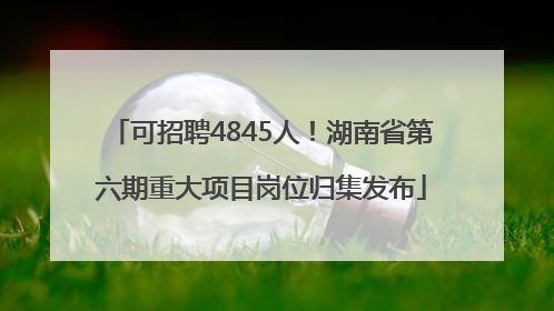 可招聘4845人！湖南省第六期重大项目岗位归集发布