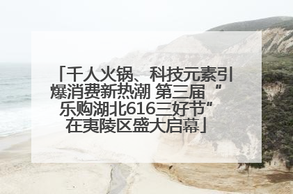 千人火锅、科技元素引爆消费新热潮 第三届“乐购湖北616三好节”在夷陵区盛大启幕