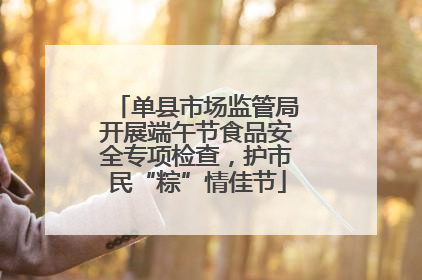 单县市场监管局开展端午节食品安全专项检查，护市民“粽”情佳节