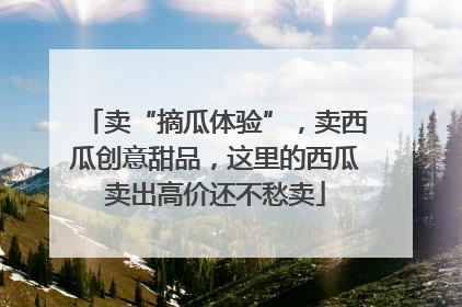 卖“摘瓜体验”，卖西瓜创意甜品，这里的西瓜卖出高价还不愁卖