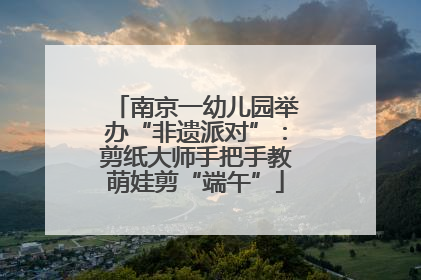 南京一幼儿园举办“非遗派对”：剪纸大师手把手教萌娃剪“端午”