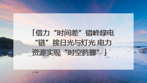 借力“时间差”错峰绿电“链”接日光与灯光 电力资源实现“时空腾挪”