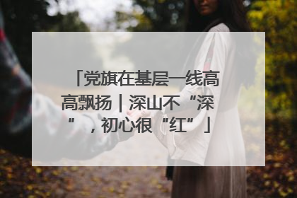 党旗在基层一线高高飘扬｜深山不“深”，初心很“红”