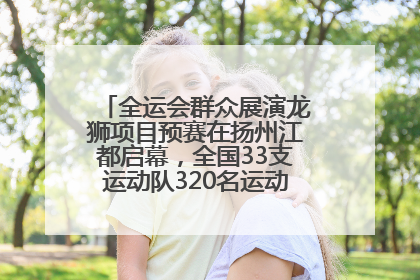 全运会群众展演龙狮项目预赛在扬州江都启幕，全国33支运动队320名运动员“龙争狮斗”