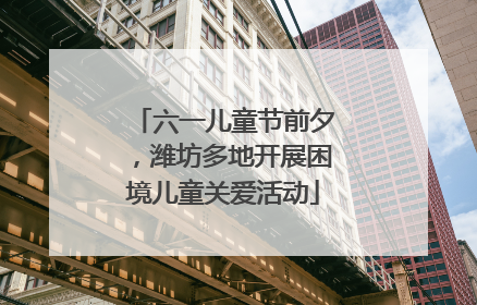 六一儿童节前夕，潍坊多地开展困境儿童关爱活动