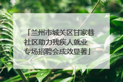 兰州市城关区甘家巷社区助力残疾人就业 专场招聘会成效显著