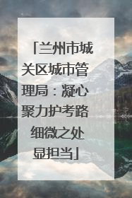 兰州市城关区城市管理局：凝心聚力护考路 细微之处显担当