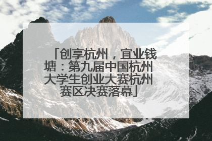 创享杭州，宜业钱塘：第九届中国杭州大学生创业大赛杭州赛区决赛落幕