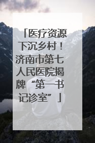 医疗资源下沉乡村！济南市第七人民医院揭牌“第一书记诊室”
