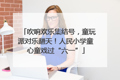 吹响欢乐集结号，童玩派对乐翻天！人民小学童心童戏过“六一”