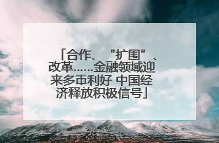合作、“扩围”、改革……金融领域迎来多重利好 中国经济释放积极信号