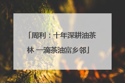周利：十年深耕油茶林 一滴茶油富乡邻