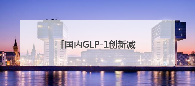 国内GLP-1创新减重药研究首次登上国际顶刊，有望年内获批上市