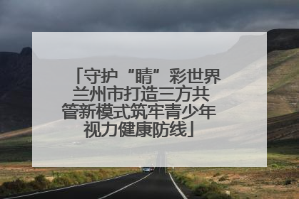 守护“睛”彩世界 兰州市打造三方共管新模式筑牢青少年视力健康防线