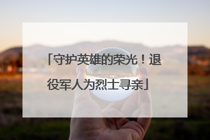 守护英雄的荣光！退役军人为烈士寻亲