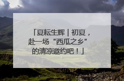 夏耘生辉｜初夏，赴一场“西瓜之乡”的清凉邀约吧！