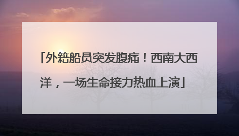 外籍船员突发腹痛！西南大西洋，一场生命接力热血上演