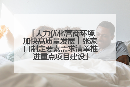 大力优化营商环境 加快高质量发展丨张家口制定要素需求清单推进重点项目建设