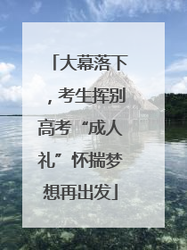 大幕落下，考生挥别高考“成人礼”怀揣梦想再出发