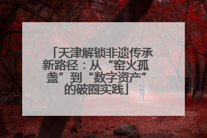天津解锁非遗传承新路径：从“窑火孤盏”到“数字资产”的破圈实践