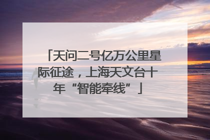 天问二号亿万公里星际征途，上海天文台十年“智能牵线”