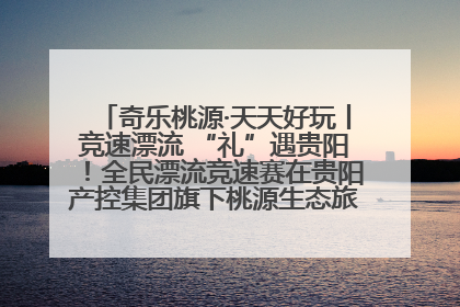 奇乐桃源·天天好玩丨竞速漂流 “礼”遇贵阳！全民漂流竞速赛在贵阳产控集团旗下桃源生态旅游度假区举行