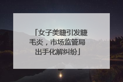 女子美睫引发睫毛炎，市场监管局出手化解纠纷