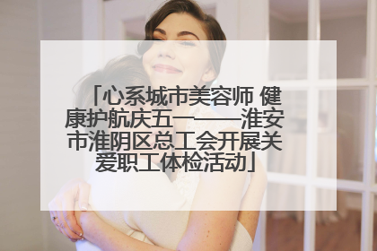 心系城市美容师 健康护航庆五一——淮安市淮阴区总工会开展关爱职工体检活动
