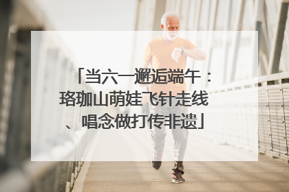 当六一邂逅端午：珞珈山萌娃飞针走线、唱念做打传非遗