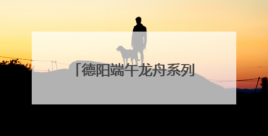 德阳端午龙舟系列活动启幕 全国47支队伍旌湖竞渡