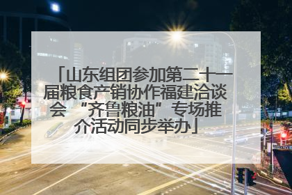 山东组团参加第二十一届粮食产销协作福建洽谈会 “齐鲁粮油”专场推介活动同步举办