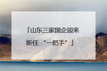山东三家国企迎来新任 “一把手”