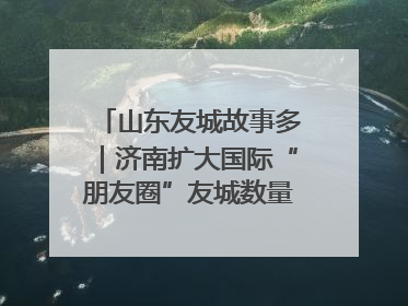 山东友城故事多｜济南扩大国际“朋友圈”友城数量达92对