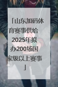 山东加码体育赛事供给 2025年拟办200场国家级以上赛事