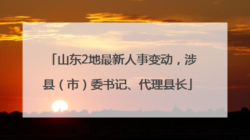 山东2地最新人事变动，涉县（市）委书记、代理县长