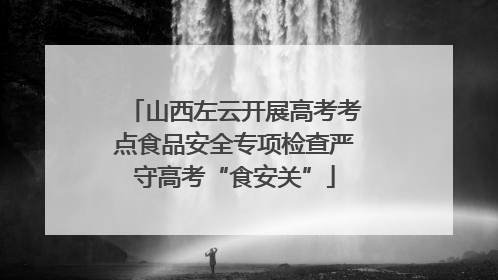 山西左云开展高考考点食品安全专项检查严守高考“食安关”