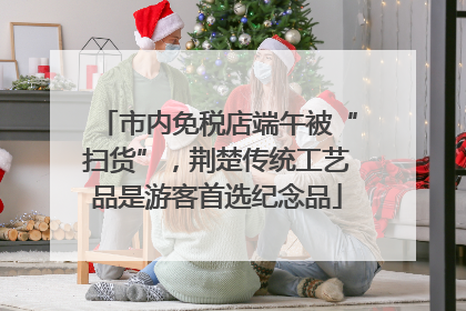 市内免税店端午被“扫货”，荆楚传统工艺品是游客首选纪念品