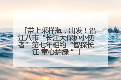 带上采样瓶，出发！沿江八市“长江大保护小使者”第七年相约“智探长江 童心护绿 ”