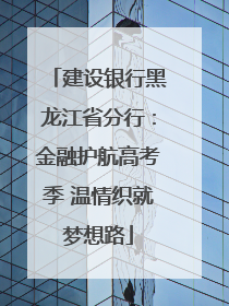 建设银行黑龙江省分行：金融护航高考季 温情织就梦想路