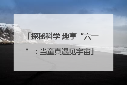 探秘科学 趣享“六一”：当童真遇见宇宙