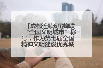 成都连续6届蝉联“全国文明城市”称号，作为第七届全国精神文明建设优秀城市代表参会