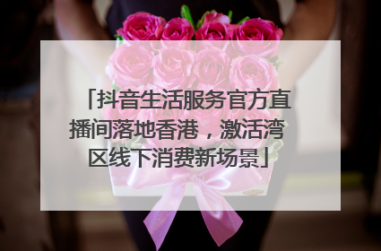 抖音生活服务官方直播间落地香港，激活湾区线下消费新场景