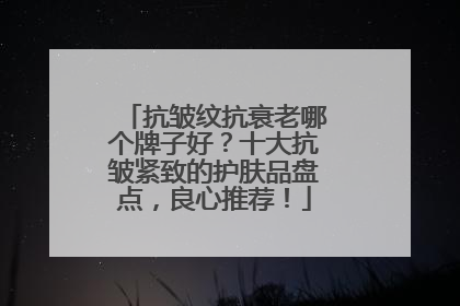 抗皱纹抗衰老哪个牌子好？十大抗皱紧致的护肤品盘点，良心推荐！