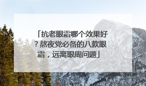 抗老眼霜哪个效果好？熬夜党必备的八款眼霜，远离眼周问题