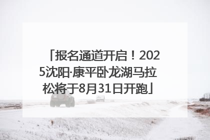 报名通道开启！2025沈阳·康平卧龙湖马拉松将于8月31日开跑